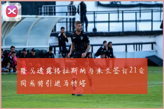 隆戈透露格拉斯纳与米兰签订21合同或将引进马特塔
