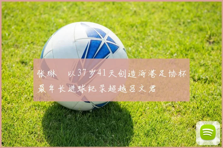 张琳芃以37岁41天创造海港足协杯最年长进球纪录超越吕文君