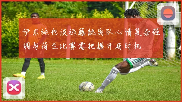 伊东纯也谈远藤航离队心情复杂强调与荷兰比赛需把握开局时机