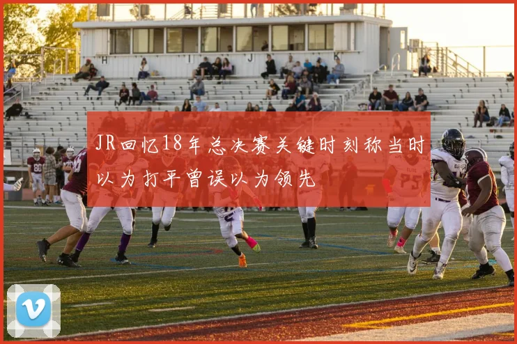 JR回忆18年总决赛关键时刻称当时以为打平曾误以为领先