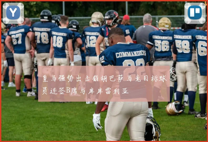 皇马强势出击截胡巴萨马竞目标球员连签B席与库库雷利亚