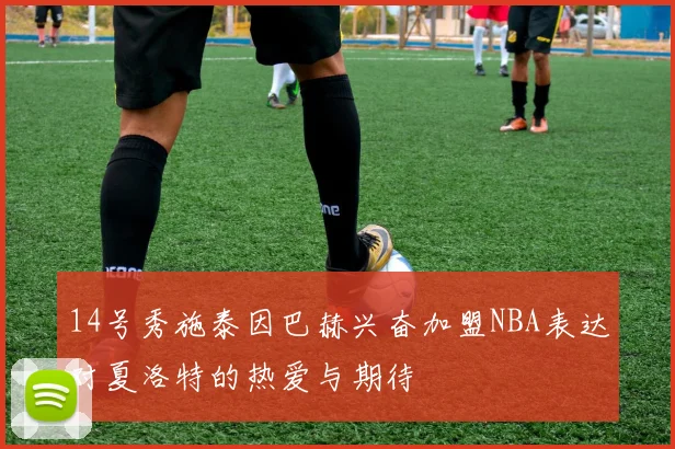 14号秀施泰因巴赫兴奋加盟NBA表达对夏洛特的热爱与期待
