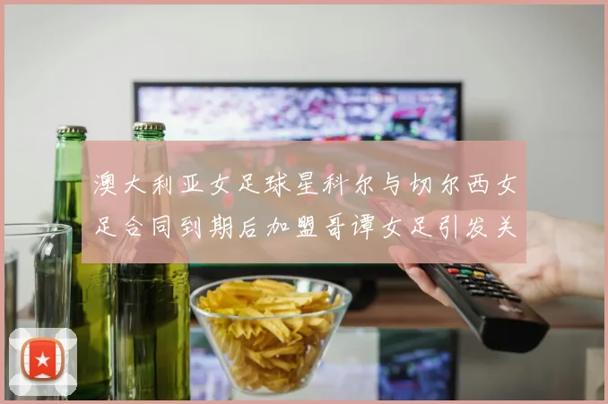 澳大利亚女足球星科尔与切尔西女足合同到期后加盟哥谭女足引发关注
