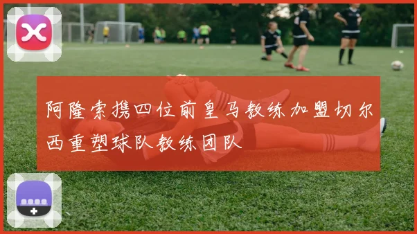 阿隆索携四位前皇马教练加盟切尔西重塑球队教练团队