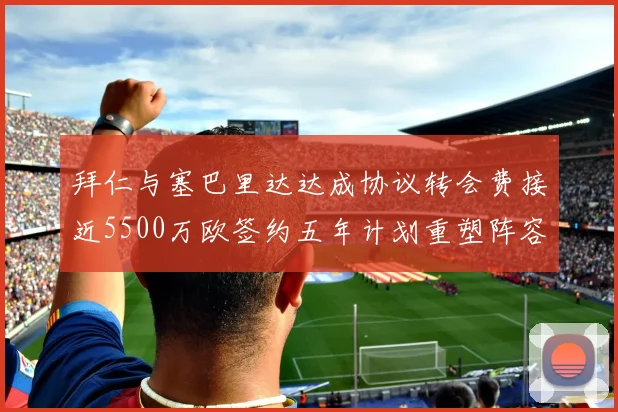 拜仁与塞巴里达达成协议转会费接近5500万欧签约五年计划重塑阵容