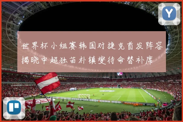 世界杯小组赛韩国对捷克首发阵容揭晓中超独苗朴镇燮待命替补席