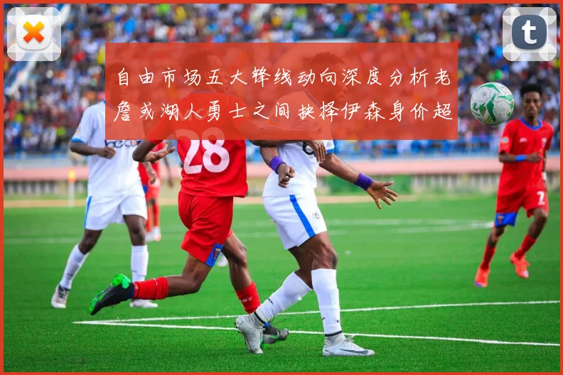 自由市场五大锋线动向深度分析老詹或湖人勇士之间抉择伊森身价超2000万