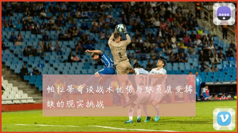 帕拉蒂奇谈战术优势与球员质变稀缺的现实挑战