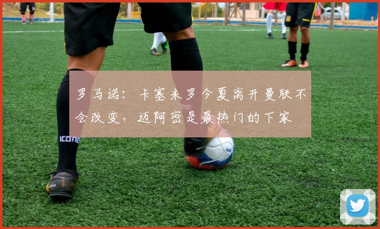 罗马诺：卡塞米罗今夏离开曼联不会改变，迈阿密是最热门的下家