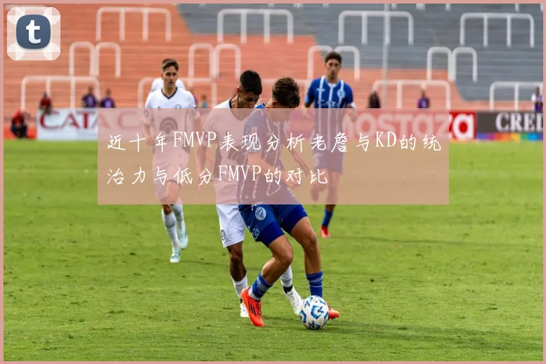 近十年FMVP表现分析老詹与KD的统治力与低分FMVP的对比